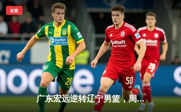 广东宏远逆转辽宁男篮，周琦关键封锁定胜局