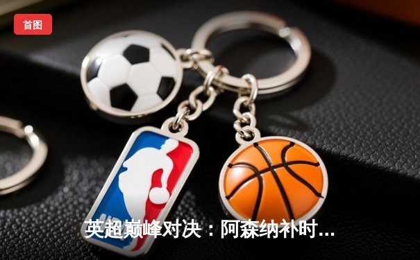 英超巅峰对决：阿森纳补时连入两球 3:1逆转曼联 萨卡造三球主宰赛场