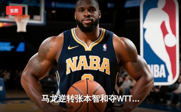 马龙逆转张本智和夺WTT冠军赛男单金牌，国乒包揽四冠彰显统治力