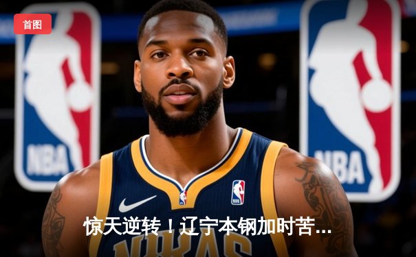 惊天逆转！辽宁本钢加时苦战力克广东宏远，赵继伟30+10主宰关键局