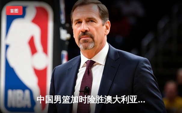 中国男篮加时险胜澳大利亚，张镇麟34分创生涯新高