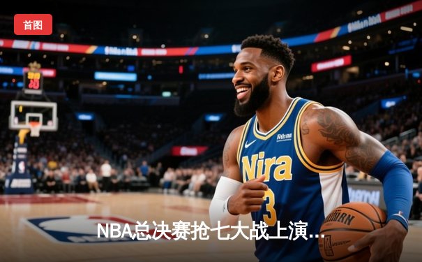 NBA总决赛抢七大战上演史诗逆转，掘金力克热火卫冕成功